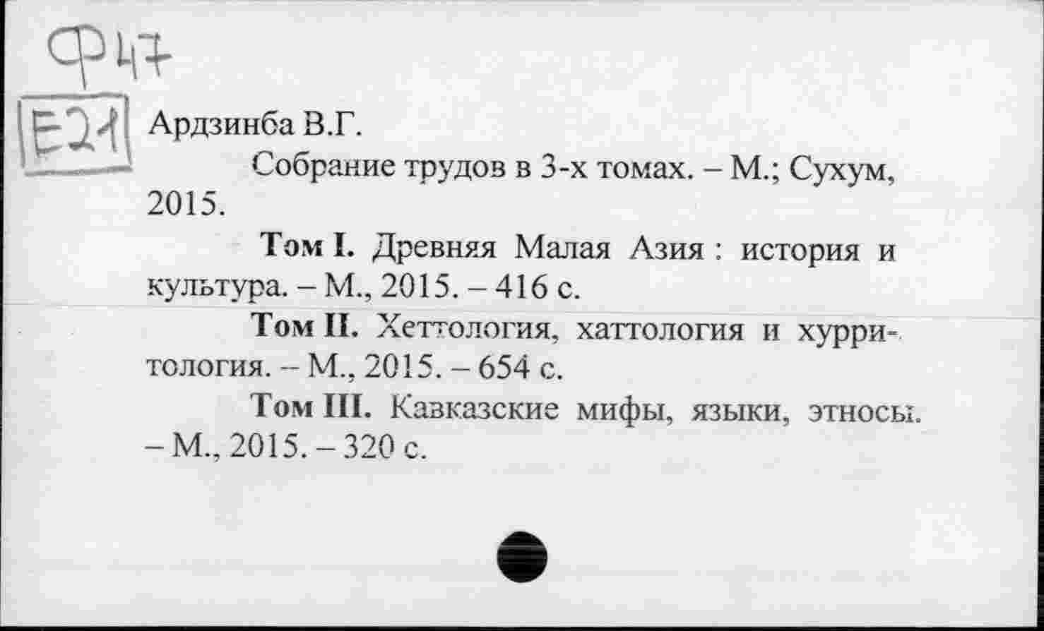 ﻿
срм-
Ардзинба В.Г.
Собрание трудов в 3-х томах. - М.; Сухум, 2015.
Том I. Древняя Малая Азия : история и культура. - М., 2015. - 416 с.
Том II. Хеттология, хаттология и хурри-тслогия. - М., 2015. - 654 с.
Том III. Кавказские мифы, языки, этносы. -М„ 2015.-320 с.